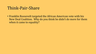 Think-Pair-Share
• Franklin Roosevelt targeted the African American vote with his
New Deal Coalition. Why do you think he didn’t do more for them
when it came to equality?
 