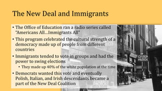 The New Deal and Immigrants
• The Office of Education ran a radio series called
“Americans All…Immigrants All”
• This program celebrated the cultural strength of a
democracy made up of people from different
countries
• Immigrants tended to vote in groups and had the
power to swing elections
• They made up 40% of the white population at the time
• Democrats wanted this vote and eventually
Polish, Italian, and Irish descendants became a
part of the New Deal Coalition
 