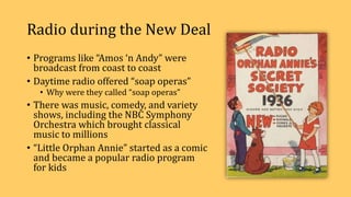Radio during the New Deal
• Programs like “Amos ‘n Andy” were
broadcast from coast to coast
• Daytime radio offered “soap operas”
• Why were they called “soap operas”
• There was music, comedy, and variety
shows, including the NBC Symphony
Orchestra which brought classical
music to millions
• “Little Orphan Annie” started as a comic
and became a popular radio program
for kids
 