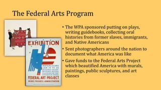 The Federal Arts Program
• The WPA sponsored putting on plays,
writing guidebooks, collecting oral
histories from former slaves, immigrants,
and Native Americans
• Sent photographers around the nation to
document what America was like
• Gave funds to the Federal Arts Project
which beautified America with murals,
paintings, public sculptures, and art
classes
 