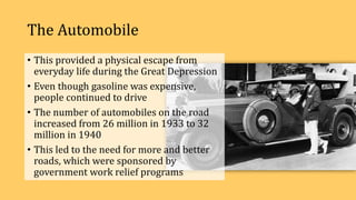 The Automobile
• This provided a physical escape from
everyday life during the Great Depression
• Even though gasoline was expensive,
people continued to drive
• The number of automobiles on the road
increased from 26 million in 1933 to 32
million in 1940
• This led to the need for more and better
roads, which were sponsored by
government work relief programs
 