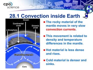 28.1 Convection inside Earth
                The rocky material of the
                 mantle moves in very slow
                 convection currents.

                This movement is related to
                 density and temperature
                 differences in the mantle.

                Hot material is less dense
                 and rises.

                Cold material is denser and
                 sinks.
 