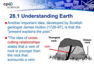 28.1 Understanding Earth
 Anotherimportant idea, developed by Scottish
 geologist James Hutton (1726-97), is that the
 "present explains the past."
 *The idea of cross-
 cutting relationships
 states that a vein of   vein
 rock is younger than
 the rock that
 surrounds a vein.
 
