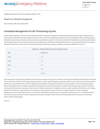 CURRENT Diagnosis & Treatment Emergency Medicine, 7e
Chapter 28. Orthopedic Emergencies
Royce Coleman, MD; Alison Reiland, MD
Immediate Management of Life-Threatening Injuries
Patients with orthopedic injuries and musculoskeletal disorders constitute a large portion of patients presenting to the Emergency Department. All
trauma patients should be managed initially in the same manner, with similar guiding principles of trauma care regardless of their underlying injuries.
Orthopedic injuries may be dramatic, but they should not draw attention away from more critical elements of initial patient assessment and treatment.
The emergency physician must assess the patient and manage injuries and based on the immediate threat to survival, evaluating each trauma patient
with the primary survey, which consists of assessing the airway, breathing, circulation, disability, and exposure (ABCDEs) (Table 28–1).
Table 28–1. Potential Blood Loss from Closed Fractures.
Site Amount (L)
Pelvis 1–5+
Femur 1–4
Spine 1–2
Leg 0.5–1
Arm 0.5–0.75
Once the primary survey has been addressed, proceed to the secondary survey, which should be a thorough, but rapid physical examination from head
to toe to assess for all injuries. With cervical spine precautions in place, logroll the patient, assess the posterior scalp, and examine the entire spine for
tenderness or step-off deformities. Perform a digital rectal examination to evaluate for sphincter tone, gross blood, or abnormal prostate position.
When evaluating the pelvis for stability, apply gentle anteroposterior and lateral compression. Visualize and go through range of motion of all joints
and document all lacerations, abrasions, and contusions. Physical examination of orthopedic injuries includes inspection for deformity, color change,
palpation for tenderness, range of motion, and assessment of neurovascular status. At this time, consider reduction of certain orthopedic
emergencies such as a dislocated hip, knee, or any fracture or dislocation in which vascular compromise is present (Figure 28–1). Delayed reduction
may lead to avascular necrosis, or other complications; therefore, if possible, reduce fractures and dislocations with neurovascular compromise
before transferring the patient.
Figure 28–1.
Texas A&M University
Access Provided by:
Downloaded 2021­2­28 8:40 P  Your IP is 45.172.93.148
Chapter 28. Orthopedic Emergencies, Royce Coleman, MD; Alison Reiland, MD
©2021 McGraw Hill. All Rights Reserved.   Terms of Use • Privacy Policy • Notice • Accessibility
Page 1 / 57
 