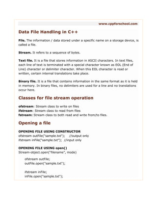 www.cppforschool.com
Data File Handling in C++
File. The information / data stored under a specific name on a storage device, is
called a file.
Stream. It refers to a sequence of bytes.
Text file. It is a file that stores information in ASCII characters. In text files,
each line of text is terminated with a special character known as EOL (End of
Line) character or delimiter character. When this EOL character is read or
written, certain internal translations take place.
Binary file. It is a file that contains information in the same format as it is held
in memory. In binary files, no delimiters are used for a line and no translations
occur here.
Classes for file stream operation
ofstream: Stream class to write on files
ifstream: Stream class to read from files
fstream: Stream class to both read and write from/to files.
Opening a file
OPENING FILE USING CONSTRUCTOR
ofstream outFile("sample.txt"); //output only
ifstream inFile(“sample.txt”); //input only
OPENING FILE USING open()
Stream-object.open(“filename”, mode)
ofstream outFile;
outFile.open("sample.txt");
ifstream inFile;
inFile.open("sample.txt");
 