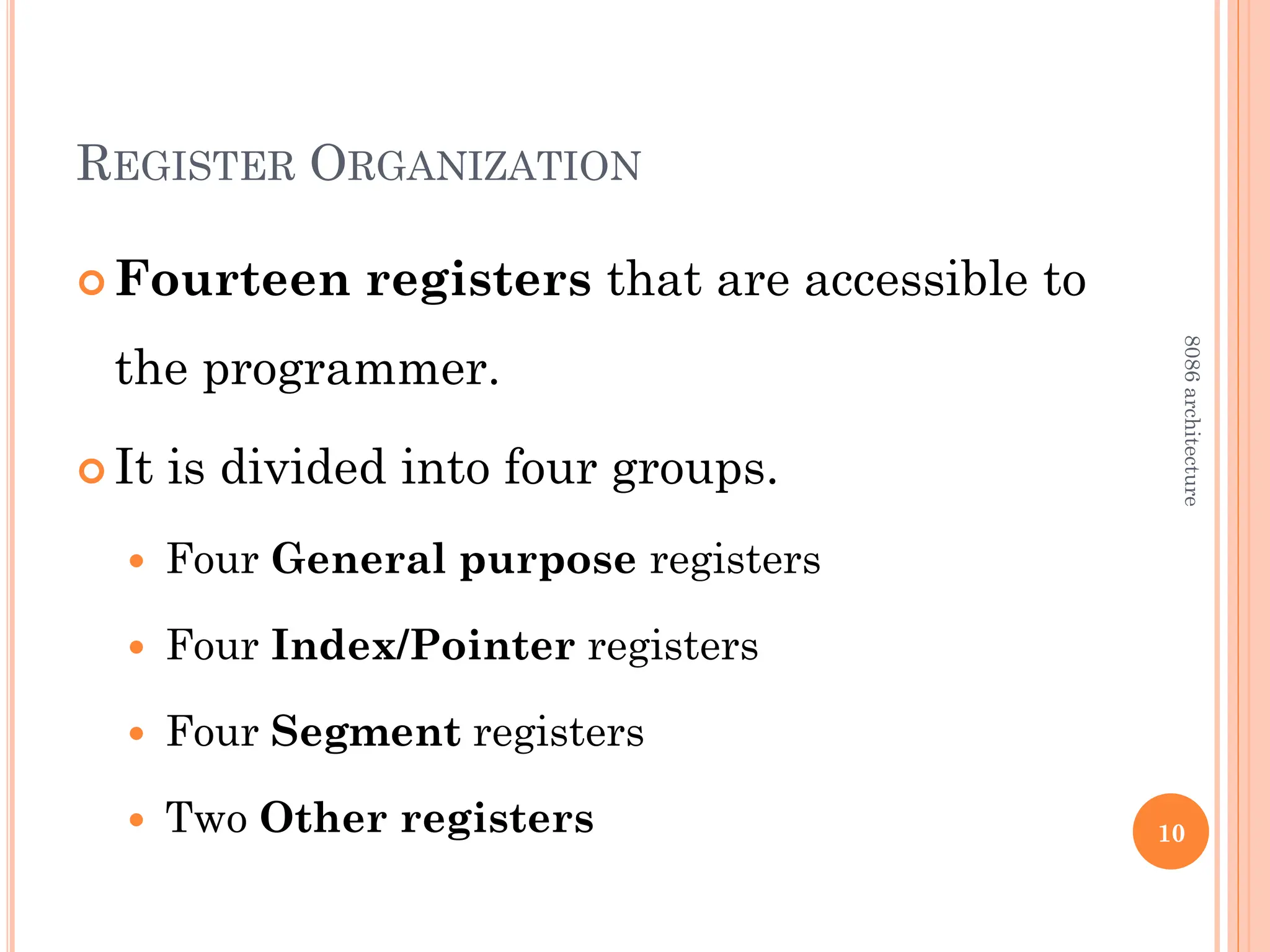 REGISTER ORGANIZATION
 Fourteen registers that are accessible to
the programmer.
 It is divided into four groups.
 Four General purpose registers
 Four Index/Pointer registers
 Four Segment registers
 Two Other registers 10
8086
architecture
 