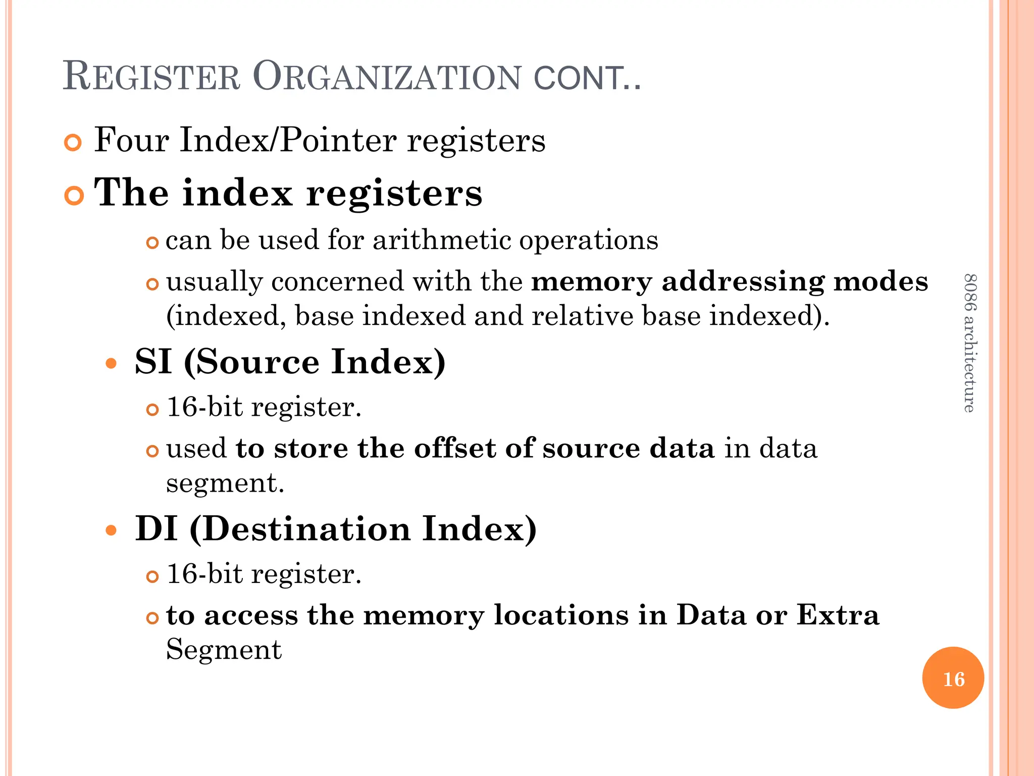 REGISTER ORGANIZATION CONT..
 Four Index/Pointer registers
 The index registers
 can be used for arithmetic operations
 usually concerned with the memory addressing modes
(indexed, base indexed and relative base indexed).
 SI (Source Index)
 16-bit register.
 used to store the offset of source data in data
segment.
 DI (Destination Index)
 16-bit register.
 to access the memory locations in Data or Extra
Segment
16
8086
architecture
 