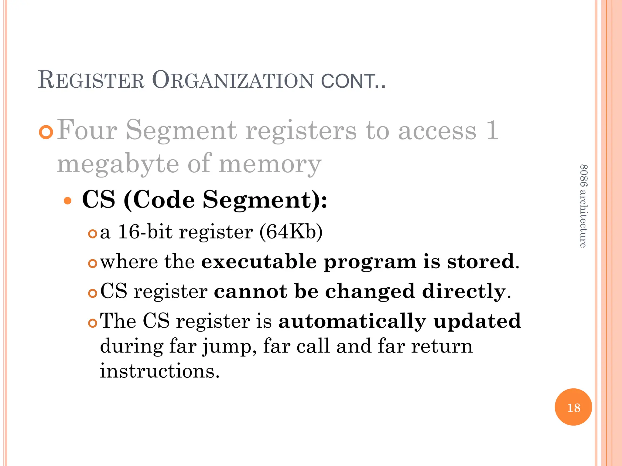 REGISTER ORGANIZATION CONT..
Four Segment registers to access 1
megabyte of memory
 CS (Code Segment):
a 16-bit register (64Kb)
where the executable program is stored.
CS register cannot be changed directly.
The CS register is automatically updated
during far jump, far call and far return
instructions.
18
8086
architecture
 
