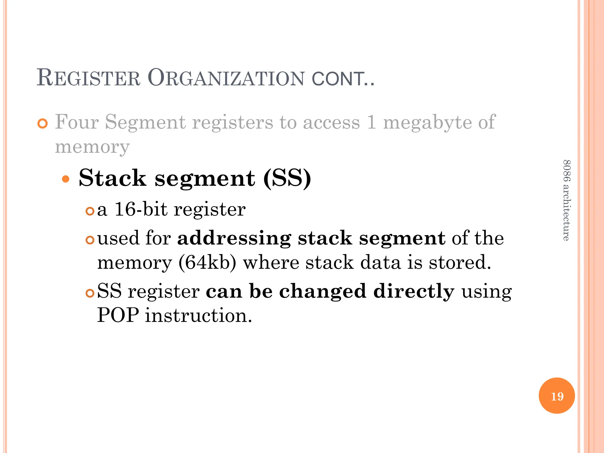REGISTER ORGANIZATION CONT..
 Four Segment registers to access 1 megabyte of
memory
 Stack segment (SS)
a 16-bit register
used for addressing stack segment of the
memory (64kb) where stack data is stored.
SS register can be changed directly using
POP instruction.
19
8086
architecture
 