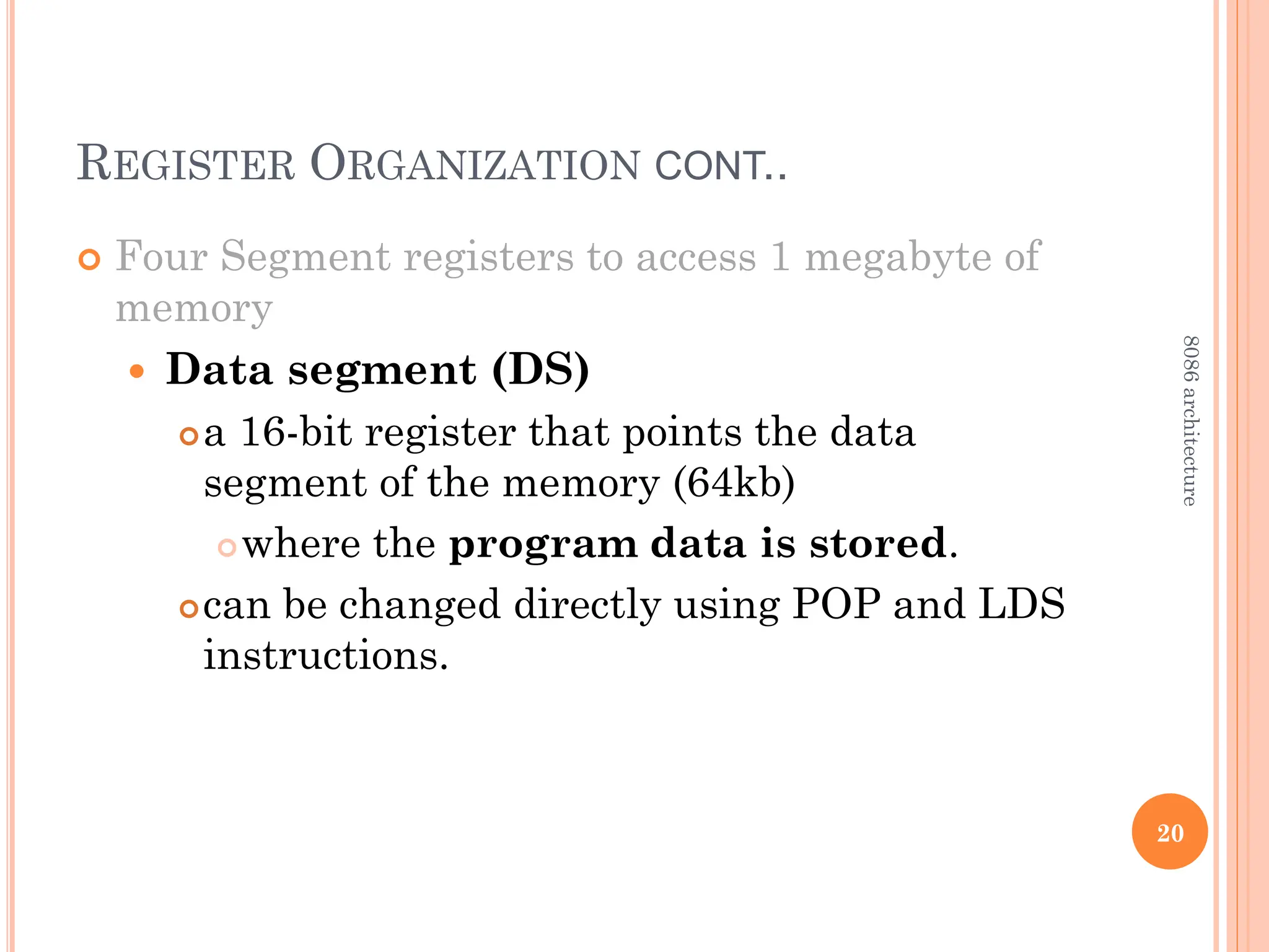 REGISTER ORGANIZATION CONT..
 Four Segment registers to access 1 megabyte of
memory
 Data segment (DS)
a 16-bit register that points the data
segment of the memory (64kb)
where the program data is stored.
can be changed directly using POP and LDS
instructions.
20
8086
architecture
 
