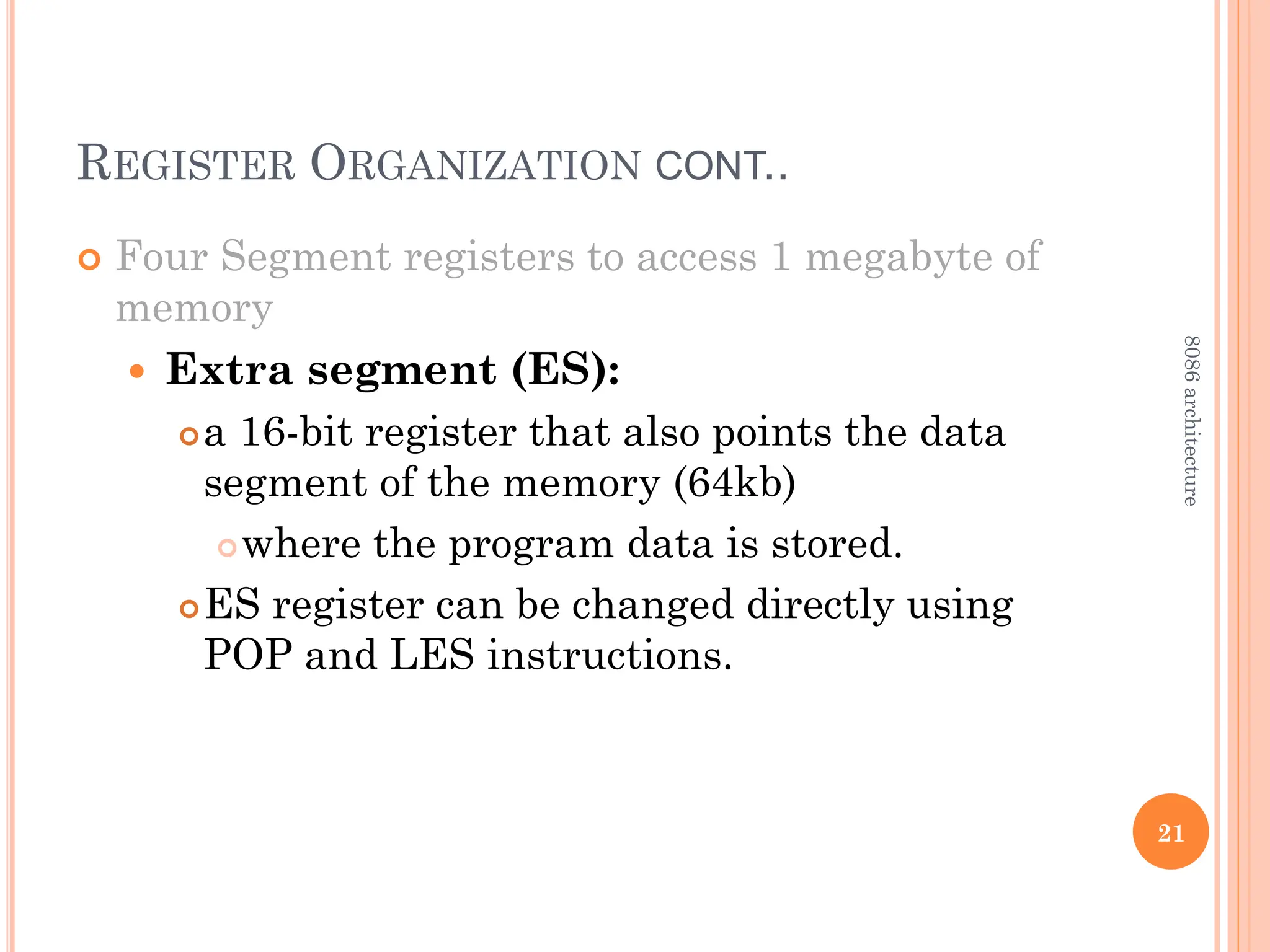 REGISTER ORGANIZATION CONT..
 Four Segment registers to access 1 megabyte of
memory
 Extra segment (ES):
a 16-bit register that also points the data
segment of the memory (64kb)
where the program data is stored.
ES register can be changed directly using
POP and LES instructions.
21
8086
architecture
 