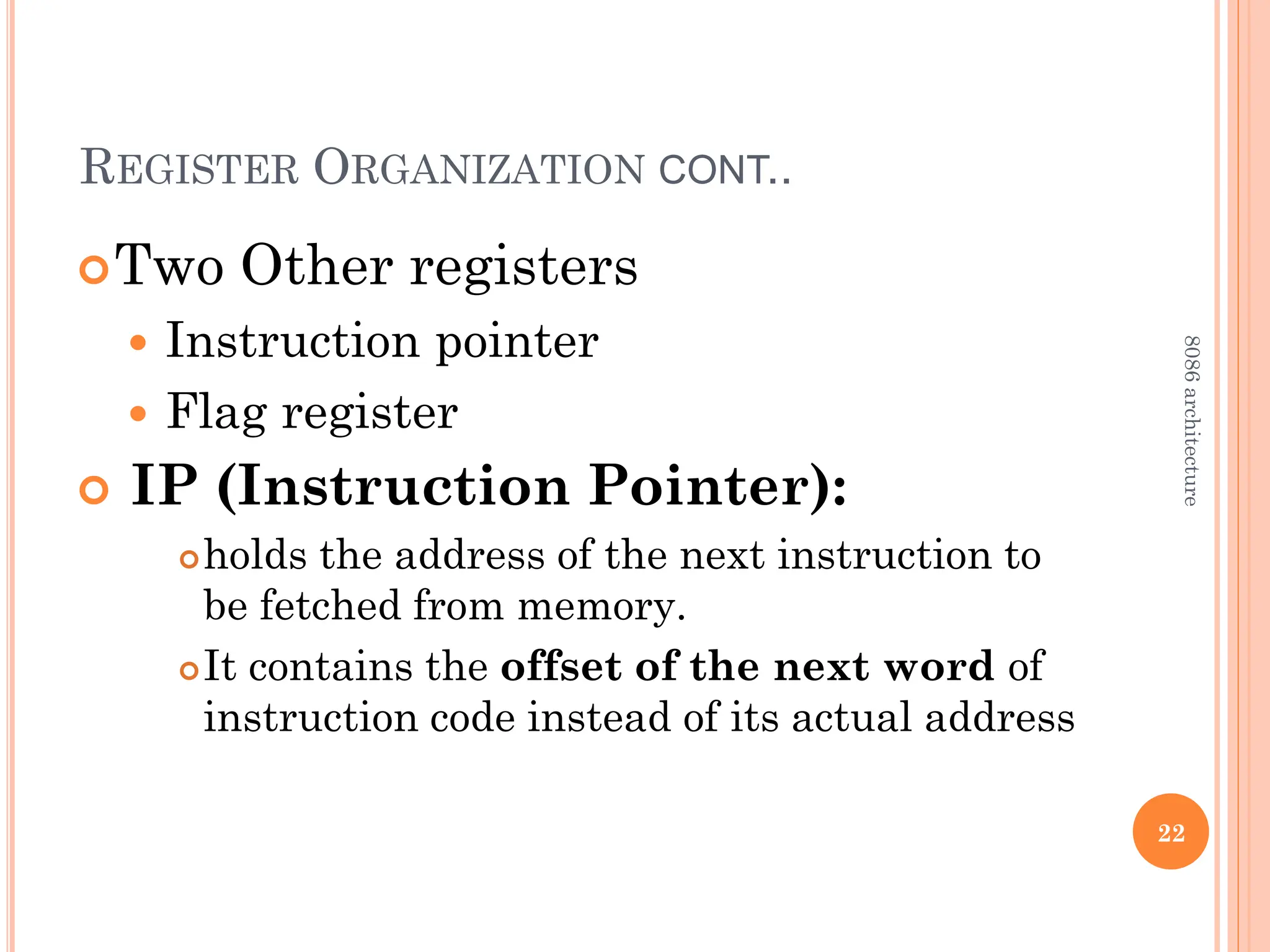 REGISTER ORGANIZATION CONT..
Two Other registers
 Instruction pointer
 Flag register
 IP (Instruction Pointer):
holds the address of the next instruction to
be fetched from memory.
It contains the offset of the next word of
instruction code instead of its actual address
22
8086
architecture
 