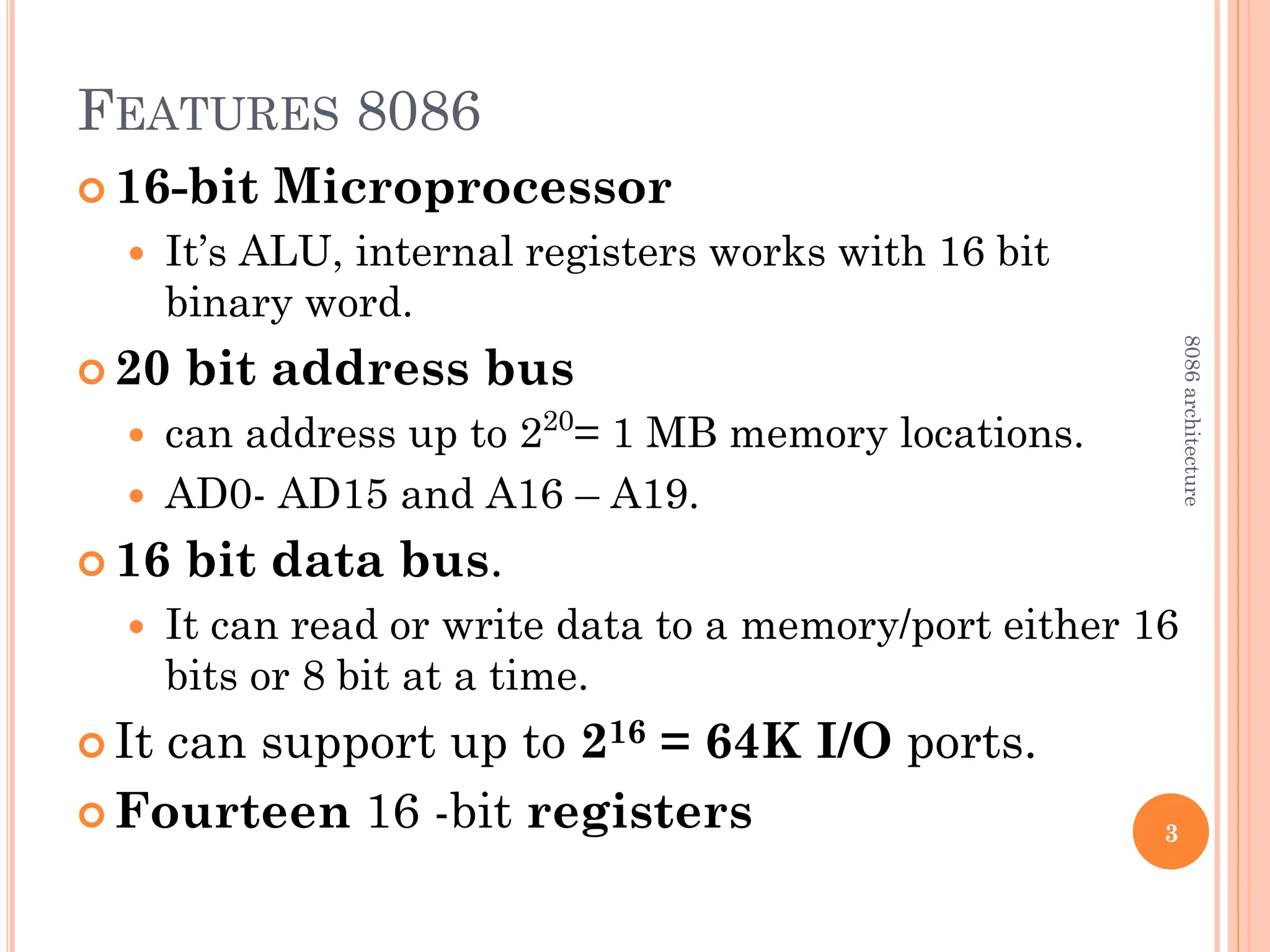 FEATURES 8086
 16-bit Microprocessor
 It’s ALU, internal registers works with 16 bit
binary word.
 20 bit address bus
 can address up to 220
= 1 MB memory locations.
 AD0- AD15 and A16 – A19.
 16 bit data bus.
 It can read or write data to a memory/port either 16
bits or 8 bit at a time.
 It can support up to 216 = 64K I/O ports.
 Fourteen 16 -bit registers 3
8086
architecture
 