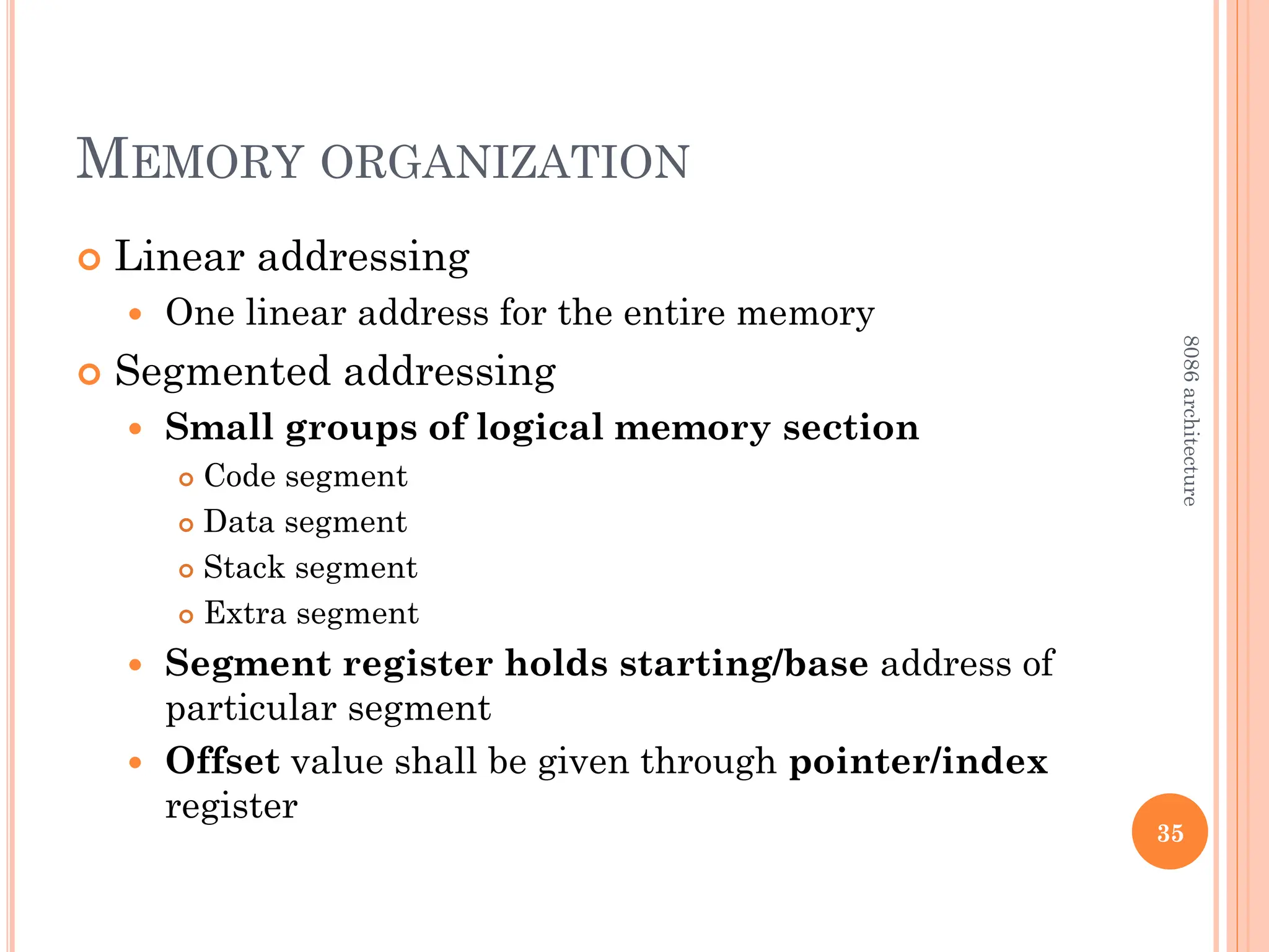 MEMORY ORGANIZATION
 Linear addressing
 One linear address for the entire memory
 Segmented addressing
 Small groups of logical memory section
 Code segment
 Data segment
 Stack segment
 Extra segment
 Segment register holds starting/base address of
particular segment
 Offset value shall be given through pointer/index
register
35
8086
architecture
 