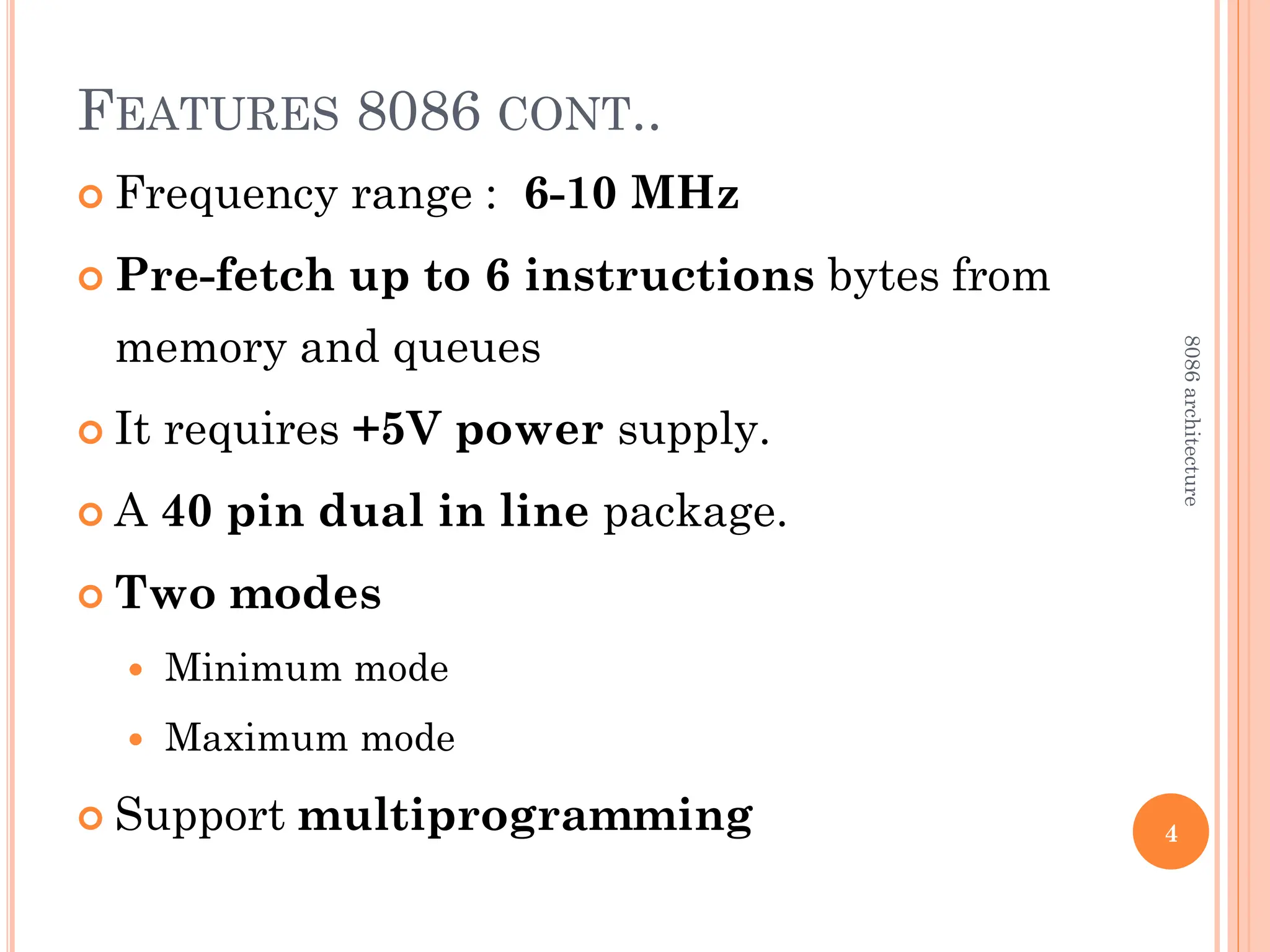 FEATURES 8086 CONT..
 Frequency range : 6-10 MHz
 Pre-fetch up to 6 instructions bytes from
memory and queues
 It requires +5V power supply.
 A 40 pin dual in line package.
 Two modes
 Minimum mode
 Maximum mode
 Support multiprogramming 4
8086
architecture
 
