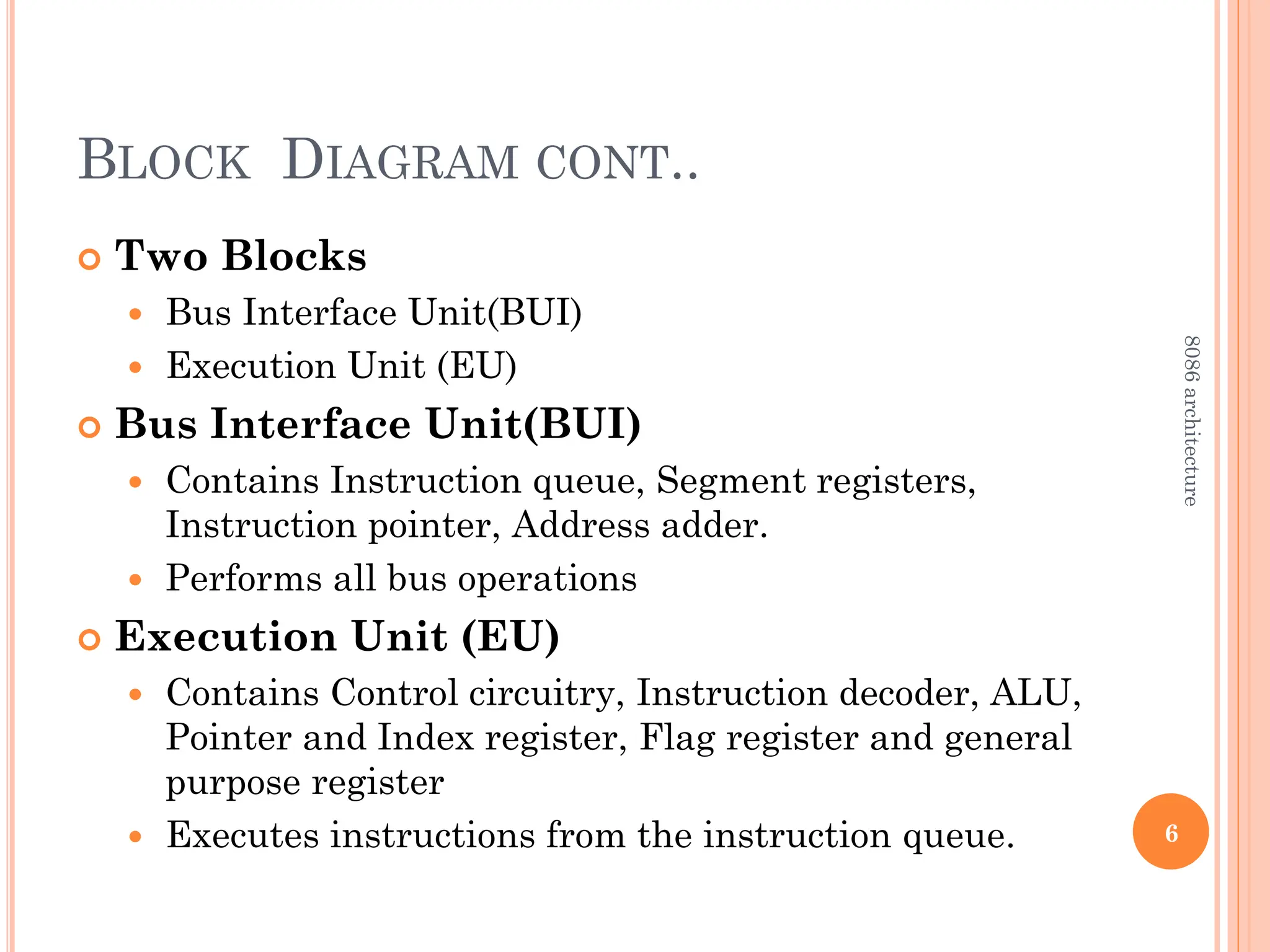 BLOCK DIAGRAM CONT..
 Two Blocks
 Bus Interface Unit(BUI)
 Execution Unit (EU)
 Bus Interface Unit(BUI)
 Contains Instruction queue, Segment registers,
Instruction pointer, Address adder.
 Performs all bus operations
 Execution Unit (EU)
 Contains Control circuitry, Instruction decoder, ALU,
Pointer and Index register, Flag register and general
purpose register
 Executes instructions from the instruction queue. 6
8086
architecture
 
