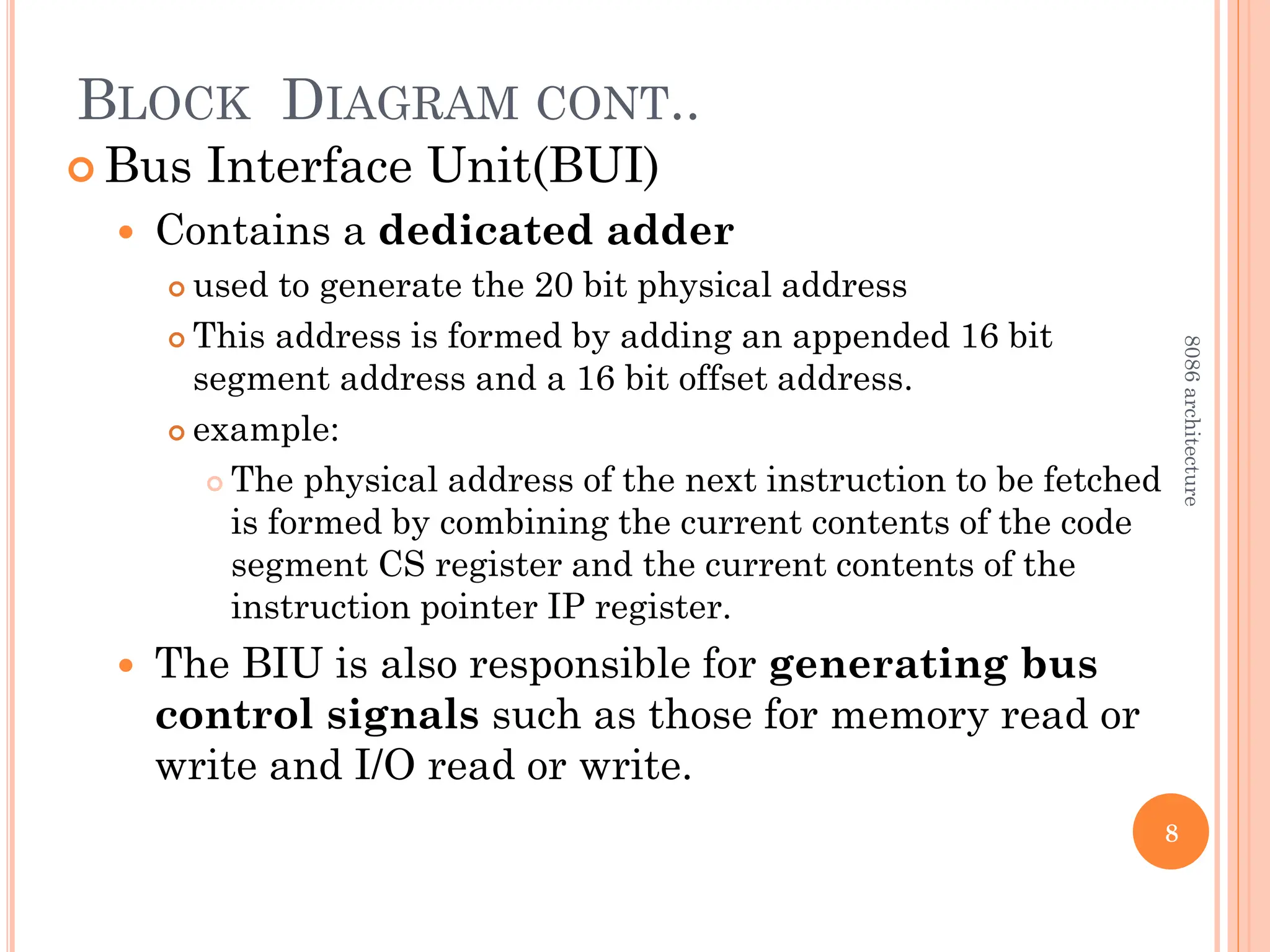 BLOCK DIAGRAM CONT..
 Bus Interface Unit(BUI)
 Contains a dedicated adder
 used to generate the 20 bit physical address
 This address is formed by adding an appended 16 bit
segment address and a 16 bit offset address.
 example:
 The physical address of the next instruction to be fetched
is formed by combining the current contents of the code
segment CS register and the current contents of the
instruction pointer IP register.
 The BIU is also responsible for generating bus
control signals such as those for memory read or
write and I/O read or write.
8
8086
architecture
 