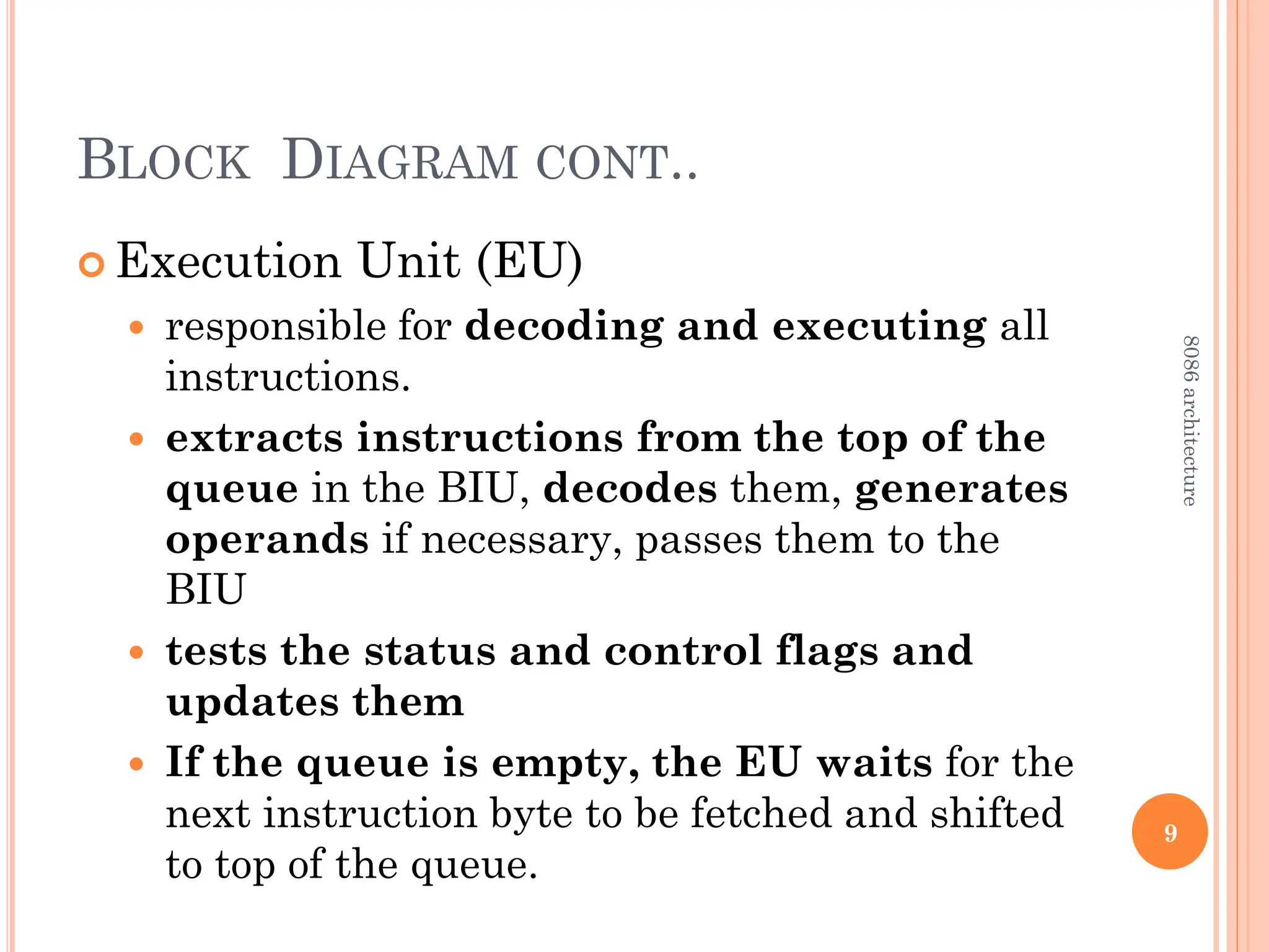 BLOCK DIAGRAM CONT..
 Execution Unit (EU)
 responsible for decoding and executing all
instructions.
 extracts instructions from the top of the
queue in the BIU, decodes them, generates
operands if necessary, passes them to the
BIU
 tests the status and control flags and
updates them
 If the queue is empty, the EU waits for the
next instruction byte to be fetched and shifted
to top of the queue.
9
8086
architecture
 