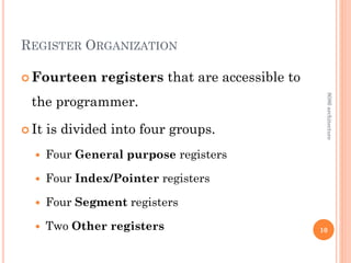 REGISTER ORGANIZATION
 Fourteen registers that are accessible to
the programmer.
 It is divided into four groups.
 Four General purpose registers
 Four Index/Pointer registers
 Four Segment registers
 Two Other registers 10
8086
architecture
 