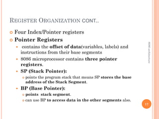 REGISTER ORGANIZATION CONT..
 Four Index/Pointer registers
 Pointer Registers
 contains the offset of data(variables, labels) and
instructions from their base segments
 8086 microprocessor contains three pointer
registers.
 SP (Stack Pointer):
 points the program stack that means SP stores the base
address of the Stack Segment.
 BP (Base Pointer):
 points stack segment.
 can use BP to access data in the other segments also.
17
8086
architecture
 