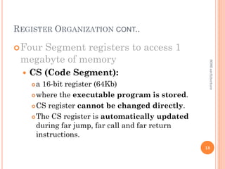 REGISTER ORGANIZATION CONT..
Four Segment registers to access 1
megabyte of memory
 CS (Code Segment):
a 16-bit register (64Kb)
where the executable program is stored.
CS register cannot be changed directly.
The CS register is automatically updated
during far jump, far call and far return
instructions.
18
8086
architecture
 