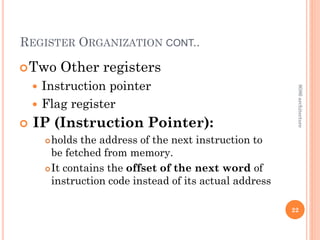 REGISTER ORGANIZATION CONT..
Two Other registers
 Instruction pointer
 Flag register
 IP (Instruction Pointer):
holds the address of the next instruction to
be fetched from memory.
It contains the offset of the next word of
instruction code instead of its actual address
22
8086
architecture
 