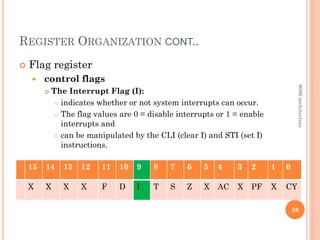 REGISTER ORGANIZATION CONT..
 Flag register
 control flags
 The Interrupt Flag (I):
 indicates whether or not system interrupts can occur.
 The flag values are 0 = disable interrupts or 1 = enable
interrupts and
 can be manipulated by the CLI (clear I) and STI (set I)
instructions.
26
15 14 13 12 11 10 9 8 7 6 5 4 3 2 1 0
X X X X F D I T S Z X AC X PF X CY
8086
architecture
 
