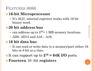 FEATURES 8086
 16-bit Microprocessor
 It’s ALU, internal registers works with 16 bit
binary word.
 20 bit address bus
 can address up to 220
= 1 MB memory locations.
 AD0- AD15 and A16 – A19.
 16 bit data bus.
 It can read or write data to a memory/port either 16
bits or 8 bit at a time.
 It can support up to 216 = 64K I/O ports.
 Fourteen 16 -bit registers 3
8086
architecture
 