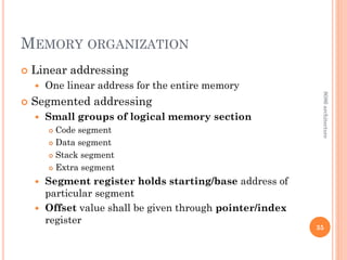MEMORY ORGANIZATION
 Linear addressing
 One linear address for the entire memory
 Segmented addressing
 Small groups of logical memory section
 Code segment
 Data segment
 Stack segment
 Extra segment
 Segment register holds starting/base address of
particular segment
 Offset value shall be given through pointer/index
register
35
8086
architecture
 