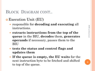 BLOCK DIAGRAM CONT..
 Execution Unit (EU)
 responsible for decoding and executing all
instructions.
 extracts instructions from the top of the
queue in the BIU, decodes them, generates
operands if necessary, passes them to the
BIU
 tests the status and control flags and
updates them
 If the queue is empty, the EU waits for the
next instruction byte to be fetched and shifted
to top of the queue.
9
8086
architecture
 