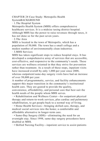 CHAPTER 28 Case Study: Metropolis Health
SystemBACKGROUND
· 1.The Hospital System
Metropolis Health System (MHS) offers comprehensive
healthcare services. It is a midsize taxing district hospital.
Although MHS has the power to raise revenues through taxes, it
has not done so for the past seven years.
· 2.The Area
MHS is located in the town of Metropolis, which has a
population of 50,000. The town has a small college and a
modest number of environmentally clean industries.
· 3.MHS Services
MHS has taken significant steps to reduce hospital stays. It has
developed a comprehensive array of services that are accessible,
cost-effective, and responsive to the community’s needs. These
services are wellness oriented in that they strive for prevention
rather than treatment. As a result of these steps, inpatient visits
have increased overall by only 1,000 per year since 2008,
whereas outpatient/same-day surgery visits have had an increase
of over 50,000 per year.
A number of programmatic, service, and facility enhancements
support this major transition in the community’s institutional
health care. They are geared to provide the quality,
convenience, affordability, and personal care that best suit the
health needs of the people whom MHS serves.
· • Rehabilitation and Wellness Center—for outpatient physical
therapy and return-to-work services, plus cardiac and pulmonary
rehabilitation, to get people back to a normal way of living.
· • Home Health Services—bringing skilled care, therapy, and
medical social services into the home; a comfortable and
affordable alternative in longer-term care.
· • Same-Day Surgery (SDS)—eliminating the need for an
overnight stay. Since 1998, same-day surgery procedures have
doubled at MHS.
· • Skilled Nursing Facility—inpatient service to assist patients
 