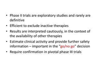 • Phase II trials are exploratory studies and rarely are
definitive
• Efficient to exclude inactive therapies
• Results are interpreted cautiously, in the context of
the availability of other therapies
• Estimate clinical activity and provide further safety
information – important in the “go/no go” decision
• Require confirmation in pivotal phase III trials
 