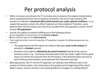 Per protocol analysis
• While an analysis according to the ITT principle aims to preserve the original randomization
and to avoid potential bias due to exclusion of patients, the aim of a per-protocol (PP)
analysis is to identify a treatment effect which would occur under optimal conditions; i.e. to
answer the question: what is the effect if patients are fully compliant? Therefore, some
patients (from the full analysis set) need to be excluded from the population used for the PP
analysis (PP population)
• Usually, this applies to patients fulfilling any of the following criteria:
@ non-availability of measurements of the primary endpoint
@ non-sufficient exposure to study treatment
• There might be further criteria for selecting a PP population; however, the following approaches are
essential:
– The assignment to the PP analysis set needs to take place prior to the analysis (if
possible in a blinded manner).
– Deviations that might be affected by the actual treatment should not be used as
exclusion criteria: e.g., “premature discontinuation from the study” might not be a good
choice of criterion for exclusion from the PP analysis, if this discontinuation was due to
lack of efficacy (and therefore associated with the treatment received)
• Both approaches, the ITT and the PP approach, are valid but have different roles in the
analysis of clinical studies. Let’s come back to the question at the beginning of this article:
What is worse, scenario A (claim a non-existing effect) or B (neglect an existing effect)?
 