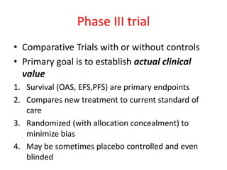 Phase III trial
• Comparative Trials with or without controls
• Primary goal is to establish actual clinical
value
1. Survival (OAS, EFS,PFS) are primary endpoints
2. Compares new treatment to current standard of
care
3. Randomized (with allocation concealment) to
minimize bias
4. May be sometimes placebo controlled and even
blinded
 