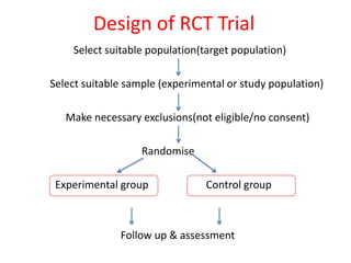 Design of RCT Trial
Select suitable population(target population)
Select suitable sample (experimental or study population)
Make necessary exclusions(not eligible/no consent)
Randomise
Experimental group Control group
Follow up & assessment
 