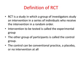 Definition of RCT
• RCT is a study in which a group of investigators study
an intervention in a series of individuals who receive
the intervention in a random order.
• Intervention to be tested is called the experimental
group
• The other group of participants is called the control
group.
• The control can be conventional practice, a placebo,
or no intervention at all
 