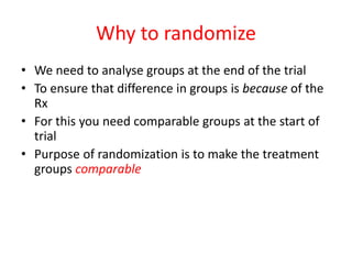 Why to randomize
• We need to analyse groups at the end of the trial
• To ensure that difference in groups is because of the
Rx
• For this you need comparable groups at the start of
trial
• Purpose of randomization is to make the treatment
groups comparable
 