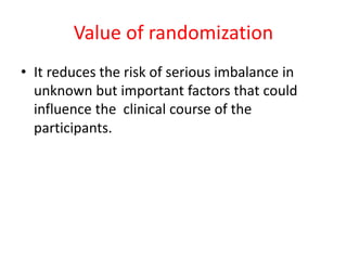 Value of randomization
• It reduces the risk of serious imbalance in
unknown but important factors that could
influence the clinical course of the
participants.
 