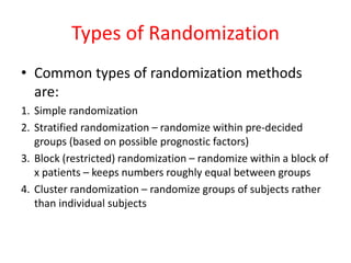 Types of Randomization
• Common types of randomization methods
are:
1. Simple randomization
2. Stratified randomization – randomize within pre-decided
groups (based on possible prognostic factors)
3. Block (restricted) randomization – randomize within a block of
x patients – keeps numbers roughly equal between groups
4. Cluster randomization – randomize groups of subjects rather
than individual subjects
 