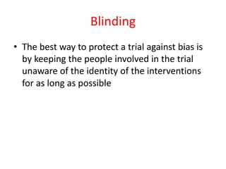 Blinding
• The best way to protect a trial against bias is
by keeping the people involved in the trial
unaware of the identity of the interventions
for as long as possible
 