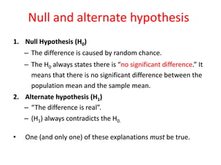 Null and alternate hypothesis
1. Null Hypothesis (H0)
– The difference is caused by random chance.
– The H0 always states there is “no significant difference.” It
means that there is no significant difference between the
population mean and the sample mean.
2. Alternate hypothesis (H1)
– “The difference is real”.
– (H1) always contradicts the H0.
• One (and only one) of these explanations must be true.
 
