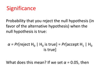Significance
Probability that you reject the null hypothesis (in
favor of the alternative hypothesis) when the
null hypothesis is true:
α = Pr[reject H0 | H0 is true] = Pr[accept H1 | H0
is true]
What does this mean? If we set α = 0.05, then
 