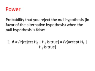 Power
Probability that you reject the null hypothesis (in
favor of the alternative hypothesis) when the
null hypothesis is false:
1–β = Pr[reject H0 | H1 is true] = Pr[accept H1 |
H1 is true]
 