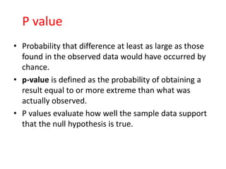 P value
• Probability that difference at least as large as those
found in the observed data would have occurred by
chance.
• p-value is defined as the probability of obtaining a
result equal to or more extreme than what was
actually observed.
• P values evaluate how well the sample data support
that the null hypothesis is true.
 