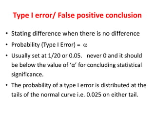 Type I error/ False positive conclusion
• Stating difference when there is no difference
• Probability (Type I Error) = 
• Usually set at 1/20 or 0.05. never 0 and it should
be below the value of ‘α’ for concluding statistical
significance.
• The probability of a type I error is distributed at the
tails of the normal curve i.e. 0.025 on either tail.
 