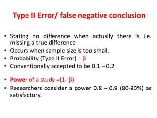 Type II Error/ false negative conclusion
• Stating no difference when actually there is i.e.
missing a true difference
• Occurs when sample size is too small.
• Probability (Type II Error) = 
• Conventionally accepted to be 0.1 – 0.2
• Power of a study =(1- )
• Researchers consider a power 0.8 – 0.9 (80-90%) as
satisfactory.
 