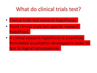 What do clinical trials test?
• Clinical trials test research hypotheses
• Good clinical trials test specific research
hypothesis
• A clinical research hypothesis is a carefully
formulated assumption developed in order to
test its logical consequences
 