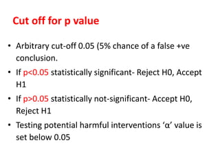 Cut off for p value
• Arbitrary cut-off 0.05 (5% chance of a false +ve
conclusion.
• If p<0.05 statistically significant- Reject H0, Accept
H1
• If p>0.05 statistically not-significant- Accept H0,
Reject H1
• Testing potential harmful interventions ‘α’ value is
set below 0.05
 