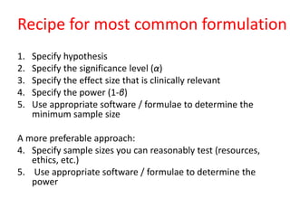Recipe for most common formulation
1. Specify hypothesis
2. Specify the significance level (α)
3. Specify the effect size that is clinically relevant
4. Specify the power (1-β)
5. Use appropriate software / formulae to determine the
minimum sample size
A more preferable approach:
4. Specify sample sizes you can reasonably test (resources,
ethics, etc.)
5. Use appropriate software / formulae to determine the
power
 