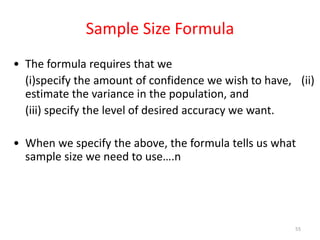 Sample Size Formula
• The formula requires that we
(i)specify the amount of confidence we wish to have, (ii)
estimate the variance in the population, and
(iii) specify the level of desired accuracy we want.
• When we specify the above, the formula tells us what
sample size we need to use….n
55
 
